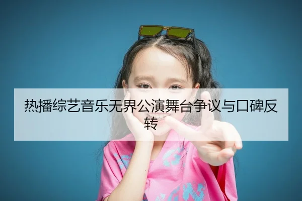 热播综艺音乐无界公演舞台争议与口碑反转